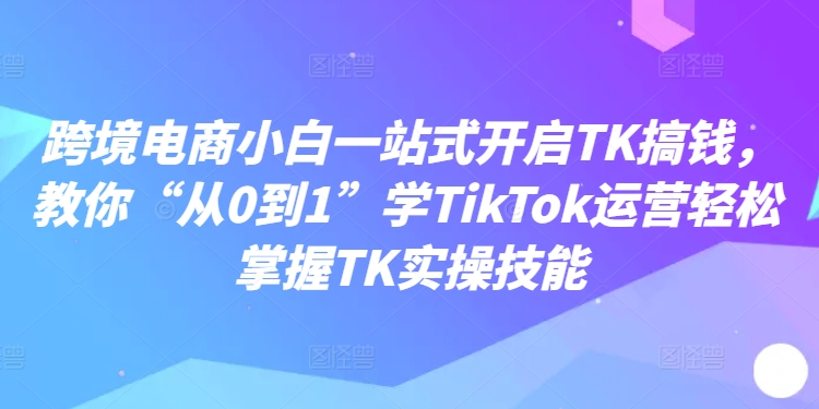 跨境电商小白一站式开启TK搞钱，教你“从0到1”学TikTok运营轻松掌握TK实操技能 - 创业宝库：赚钱源码、精品项目、创业机会、软件教程、网络营销指南-创业宝库：赚钱源码、精品项目、创业机会、软件教程、网络营销指南