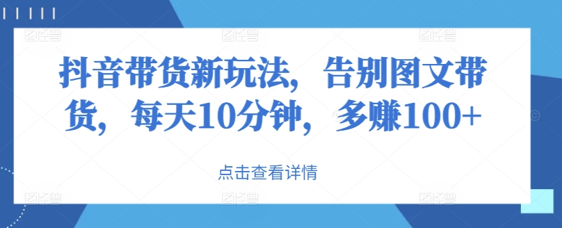 抖音带货新玩法，告别图文带货，每天10分钟，多赚100+ - 创业宝库：赚钱源码、精品项目、创业机会、软件教程、网络营销指南-创业宝库：赚钱源码、精品项目、创业机会、软件教程、网络营销指南